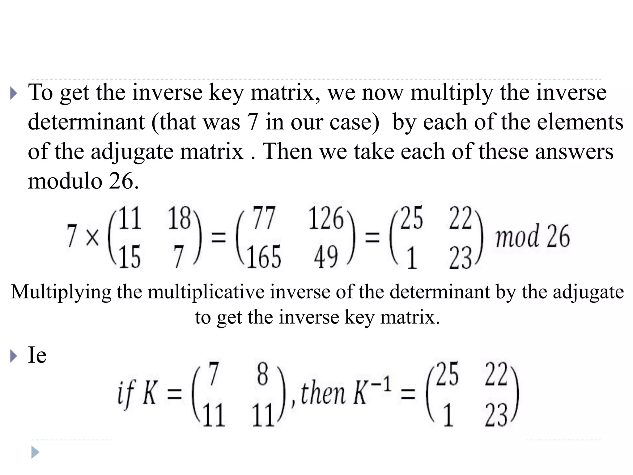  To get the inverse key matrix, we now multiply the inverse
determinant (that was 7 in our case) by each of the elements
of the adjugate matrix . Then we take each of these answers
modulo 26.
 Ie
Multiplying the multiplicative inverse of the determinant by the adjugate
to get the inverse key matrix.
 