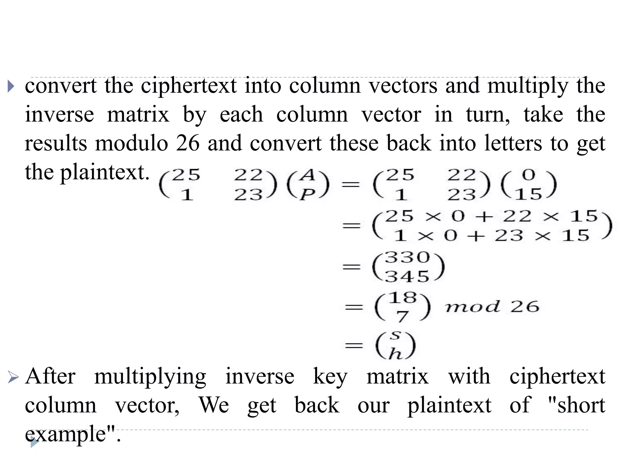  convert the ciphertext into column vectors and multiply the
inverse matrix by each column vector in turn, take the
results modulo 26 and convert these back into letters to get
the plaintext.
 After multiplying inverse key matrix with ciphertext
column vector, We get back our plaintext of "short
example".
 