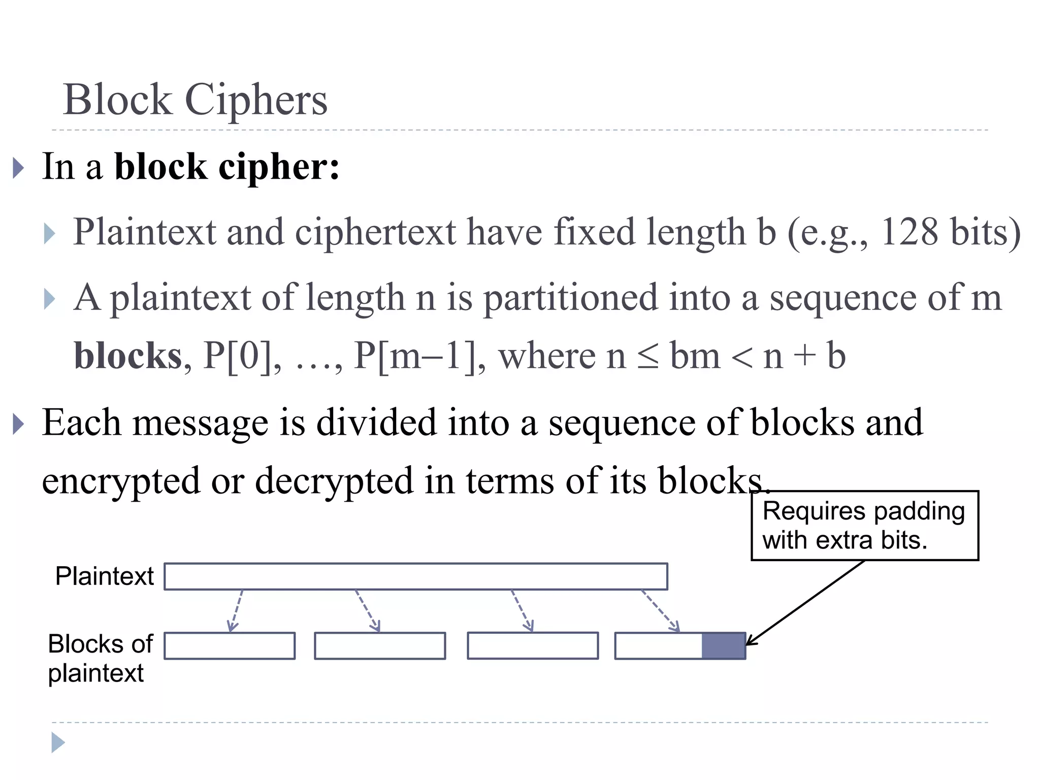 Block Ciphers
 In a block cipher:
 Plaintext and ciphertext have fixed length b (e.g., 128 bits)
 A plaintext of length n is partitioned into a sequence of m
blocks, P[0], …, P[m1], where n  bm  n + b
 Each message is divided into a sequence of blocks and
encrypted or decrypted in terms of its blocks.
Plaintext
Blocks of
plaintext
Requires padding
with extra bits.
 
