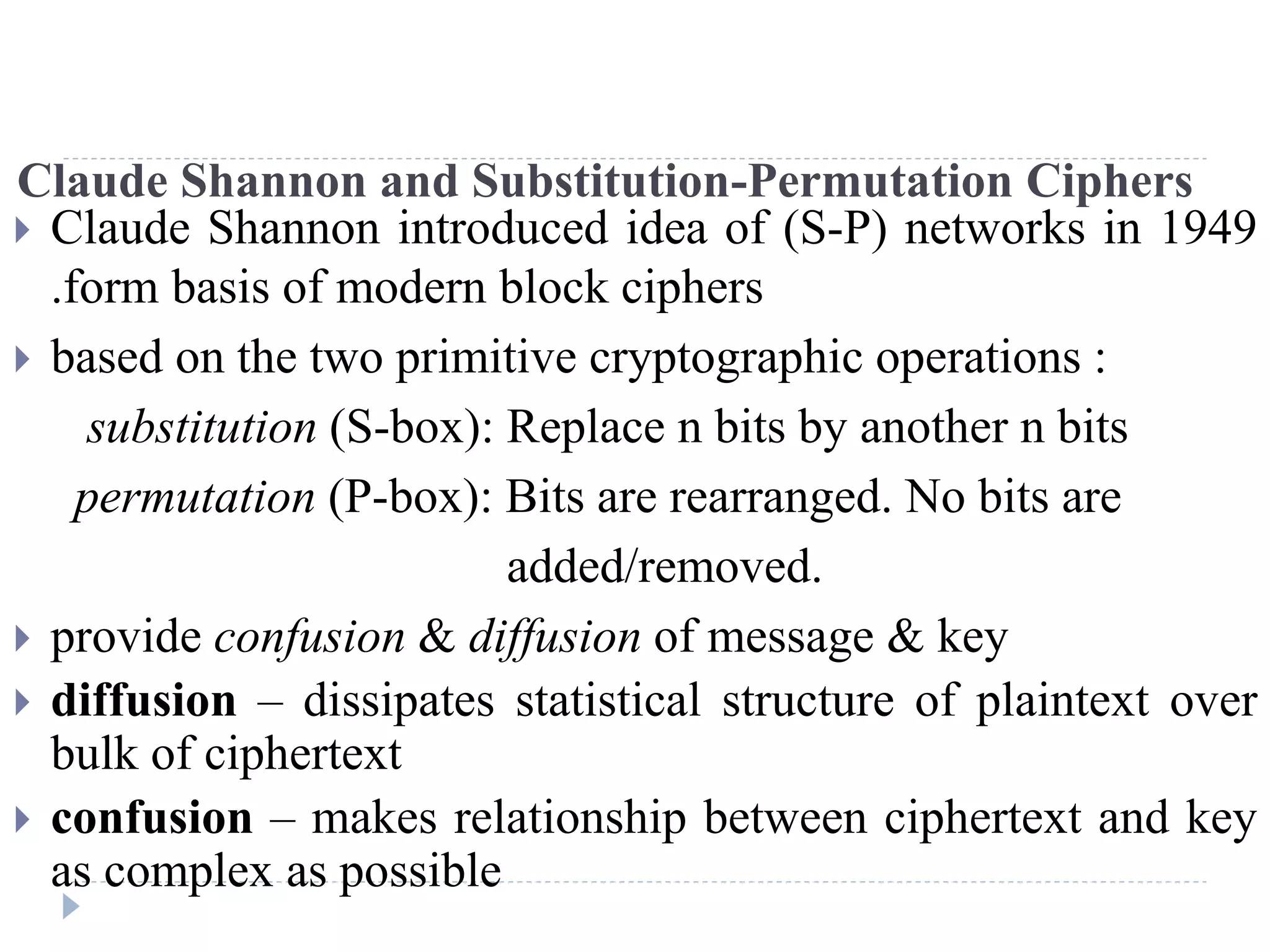 Claude Shannon and Substitution-Permutation Ciphers
 Claude Shannon introduced idea of (S-P) networks in 1949
.form basis of modern block ciphers
 based on the two primitive cryptographic operations :
substitution (S-box): Replace n bits by another n bits
permutation (P-box): Bits are rearranged. No bits are
added/removed.
 provide confusion & diffusion of message & key
 diffusion – dissipates statistical structure of plaintext over
bulk of ciphertext
 confusion – makes relationship between ciphertext and key
as complex as possible
 