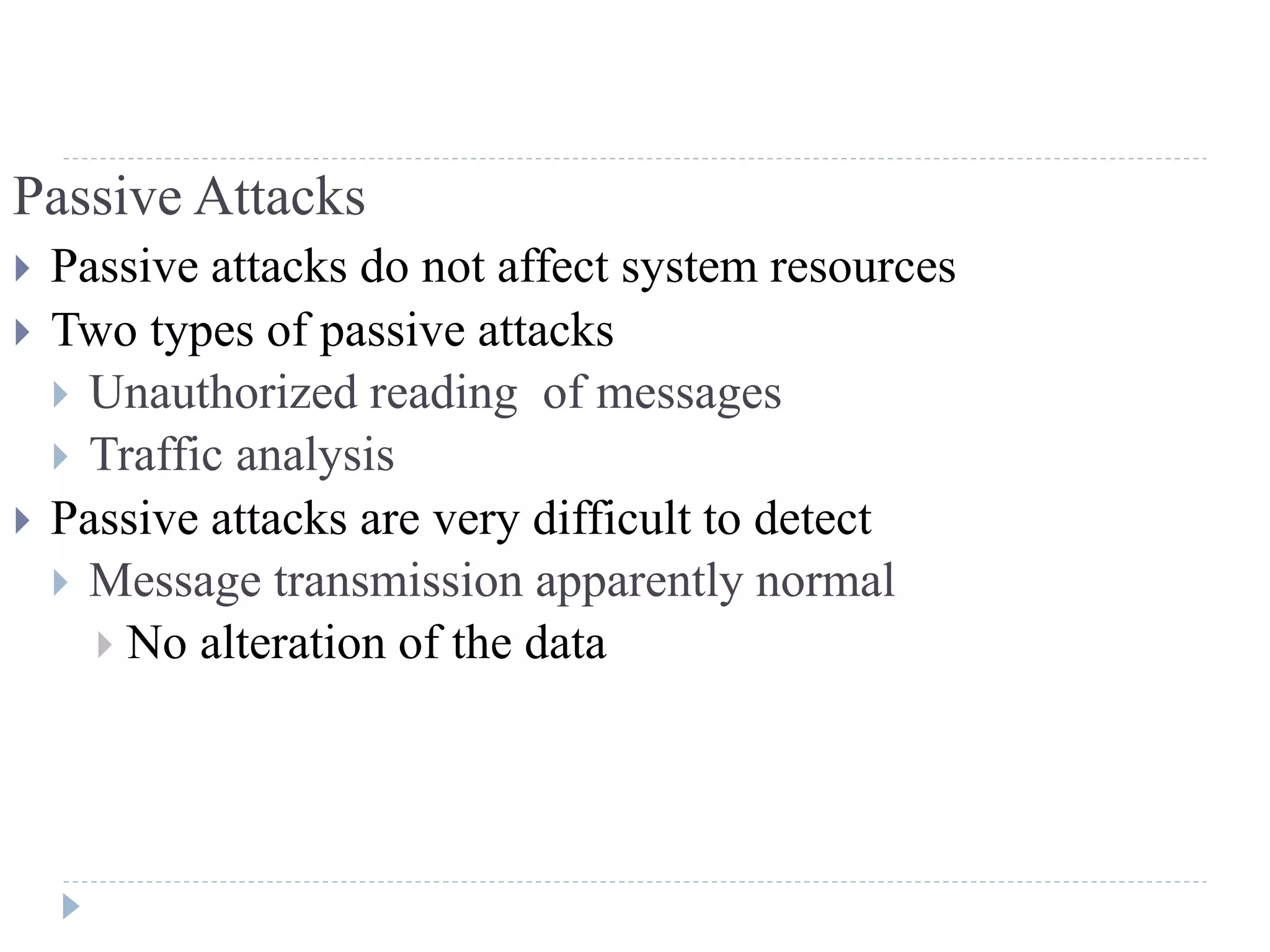 Passive Attacks
 Passive attacks do not affect system resources
 Two types of passive attacks
 Unauthorized reading of messages
 Traffic analysis
 Passive attacks are very difficult to detect
 Message transmission apparently normal
 No alteration of the data
 