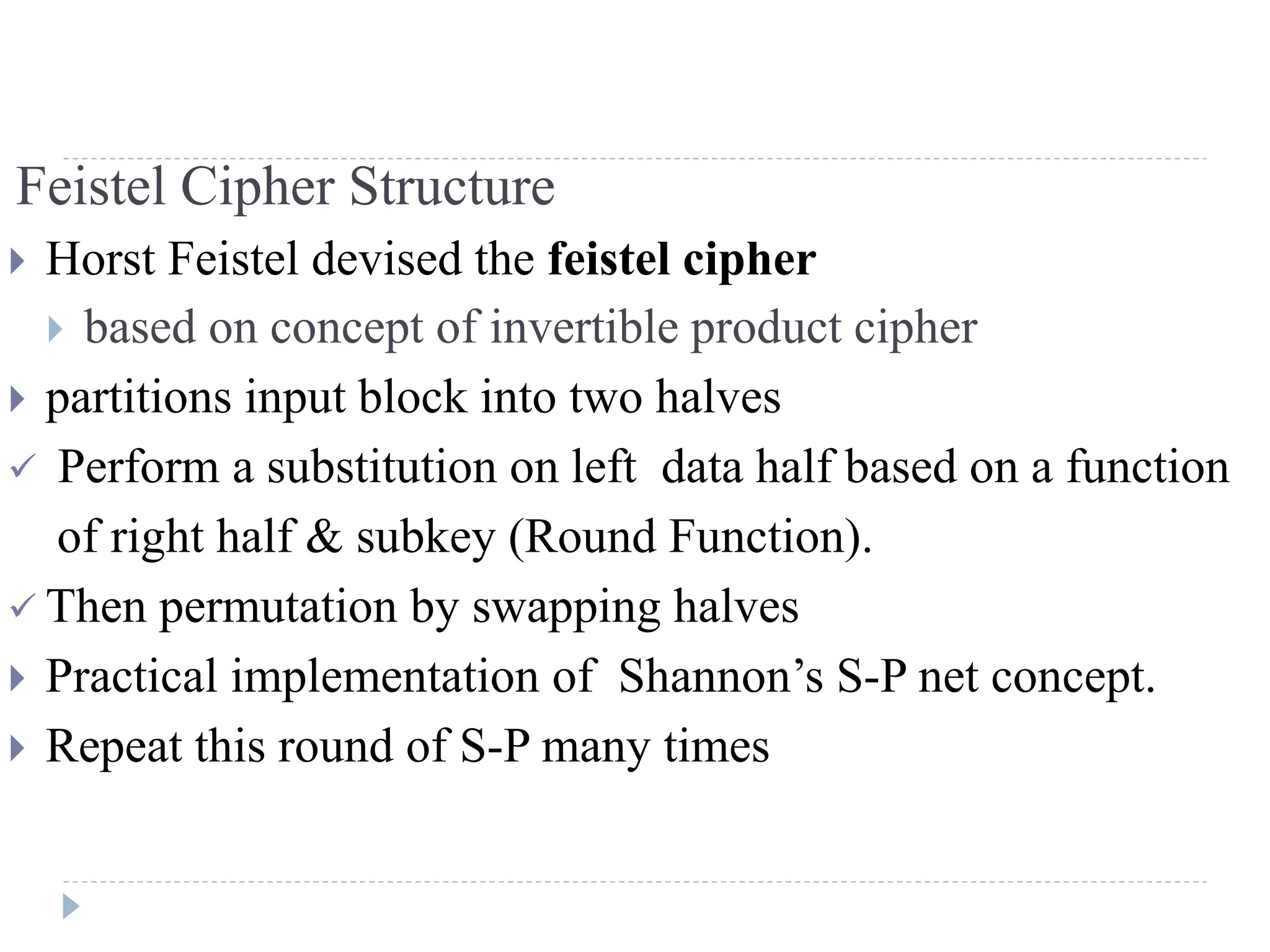 Feistel Cipher Structure
 Horst Feistel devised the feistel cipher
 based on concept of invertible product cipher
 partitions input block into two halves
 Perform a substitution on left data half based on a function
of right half & subkey (Round Function).
 Then permutation by swapping halves
 Practical implementation of Shannon’s S-P net concept.
 Repeat this round of S-P many times
 