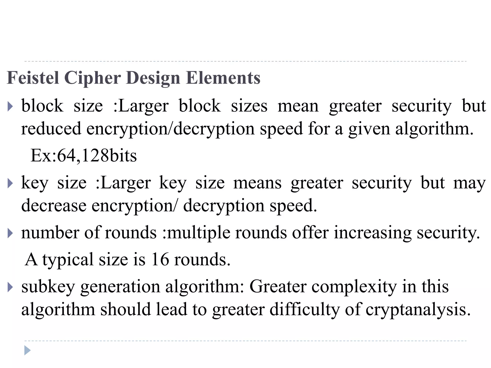 Feistel Cipher Design Elements
 block size :Larger block sizes mean greater security but
reduced encryption/decryption speed for a given algorithm.
Ex:64,128bits
 key size :Larger key size means greater security but may
decrease encryption/ decryption speed.
 number of rounds :multiple rounds offer increasing security.
A typical size is 16 rounds.
 subkey generation algorithm: Greater complexity in this
algorithm should lead to greater difficulty of cryptanalysis.
 