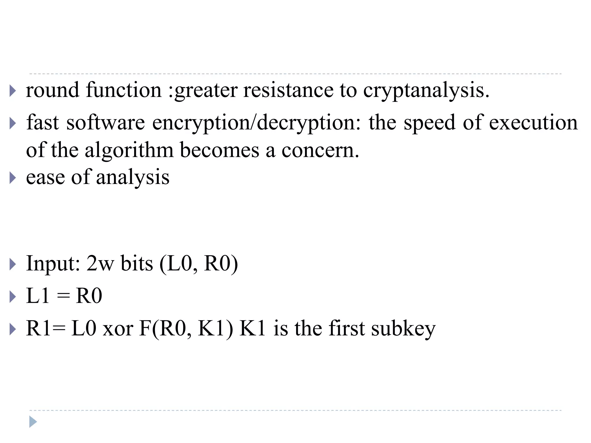  round function :greater resistance to cryptanalysis.
 fast software encryption/decryption: the speed of execution
of the algorithm becomes a concern.
 ease of analysis
 Input: 2w bits (L0, R0)
 L1 = R0
 R1= L0 xor F(R0, K1) K1 is the first subkey
 