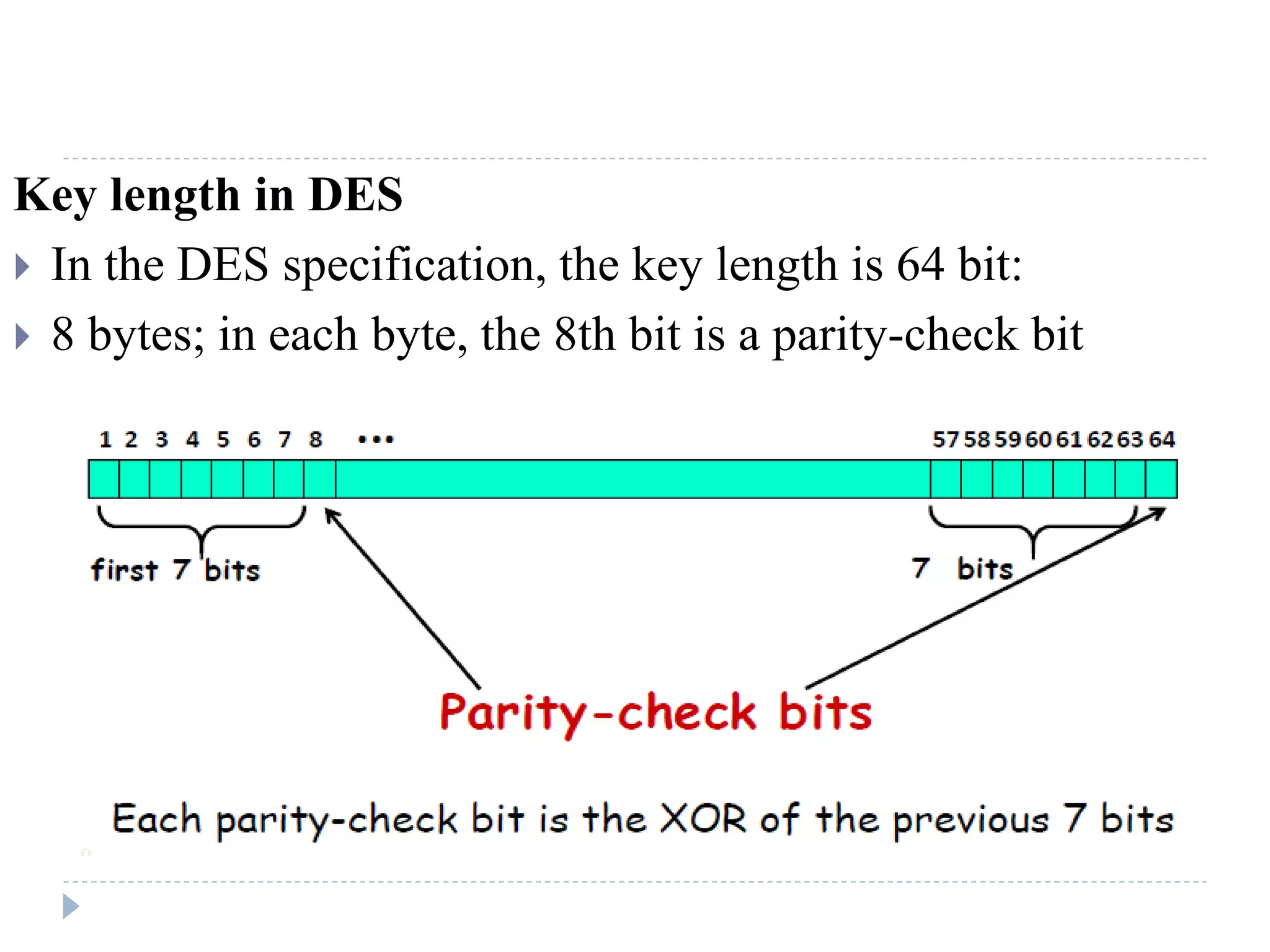 Key length in DES
 In the DES specification, the key length is 64 bit:
 8 bytes; in each byte, the 8th bit is a parity-check bit
 