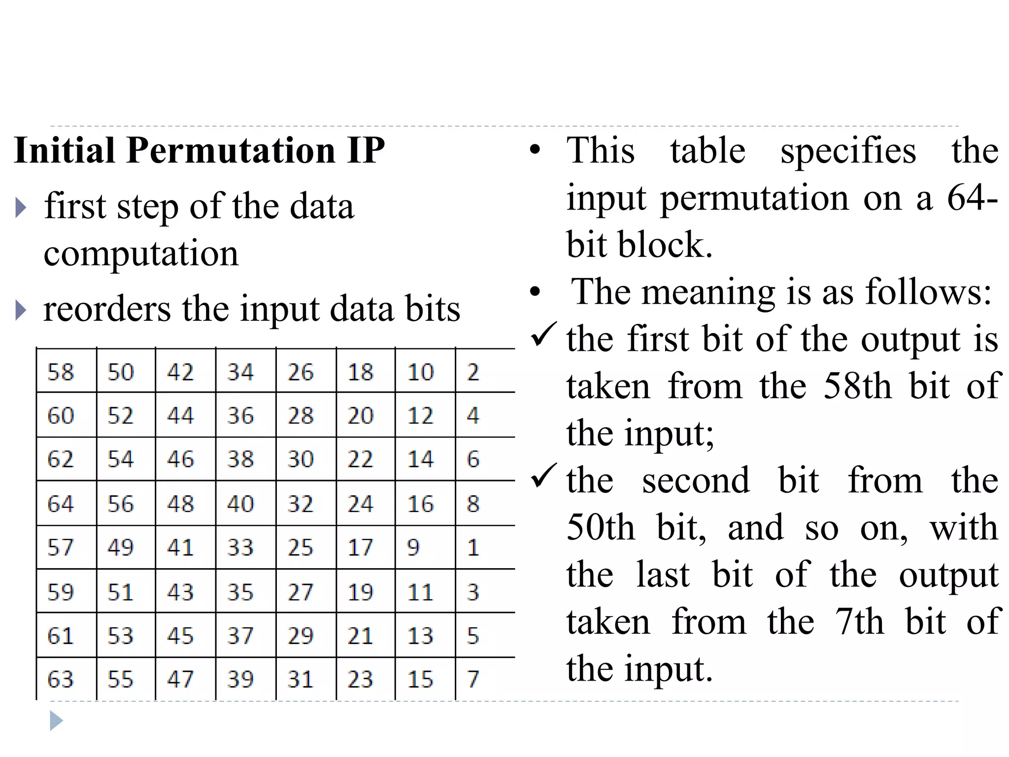 Initial Permutation IP
 first step of the data
computation
 reorders the input data bits
• This table specifies the
input permutation on a 64-
bit block.
• The meaning is as follows:
 the first bit of the output is
taken from the 58th bit of
the input;
 the second bit from the
50th bit, and so on, with
the last bit of the output
taken from the 7th bit of
the input.
 
