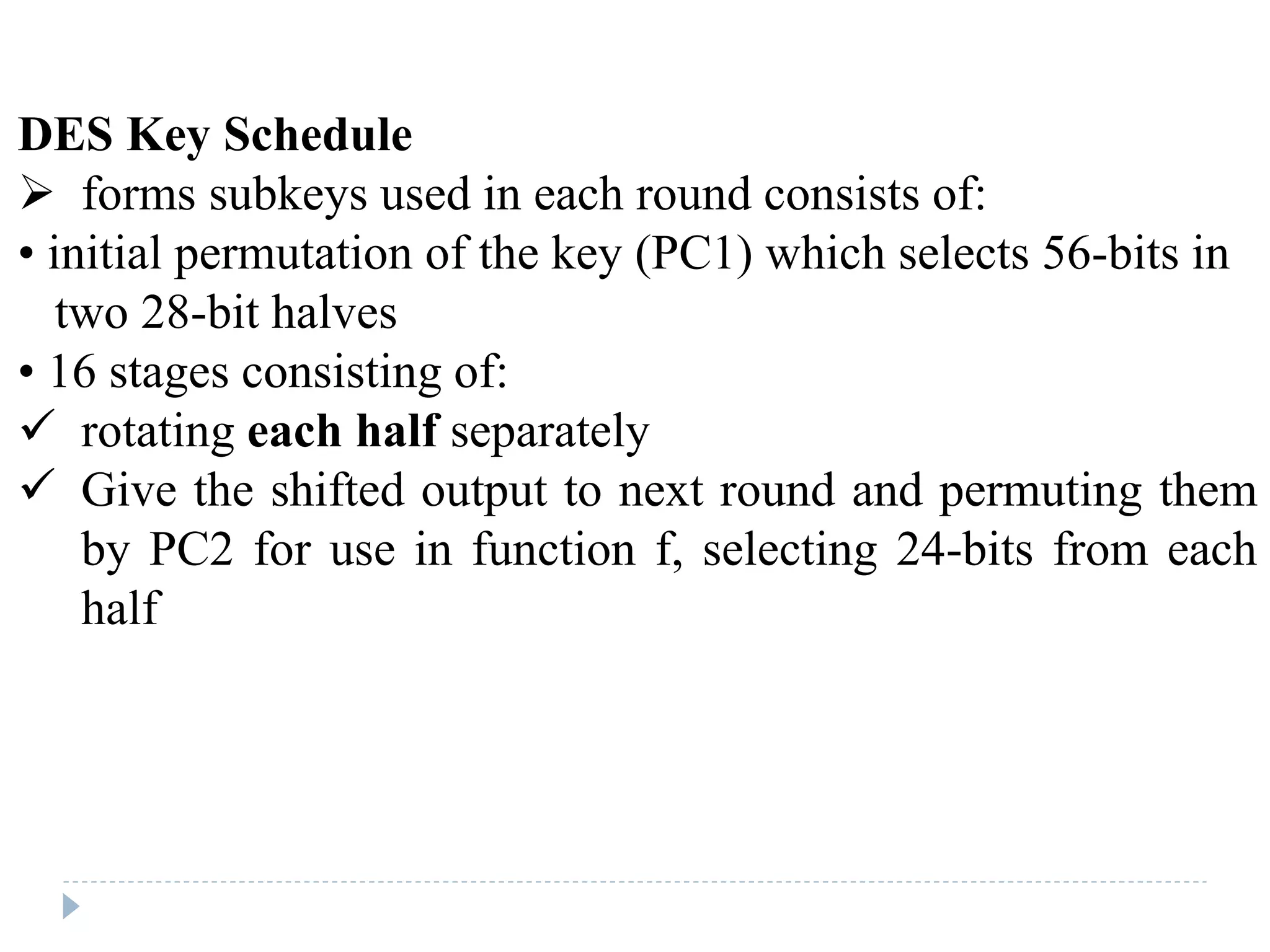 DES Key Schedule
 forms subkeys used in each round consists of:
• initial permutation of the key (PC1) which selects 56-bits in
two 28-bit halves
• 16 stages consisting of:
 rotating each half separately
 Give the shifted output to next round and permuting them
by PC2 for use in function f, selecting 24-bits from each
half
 