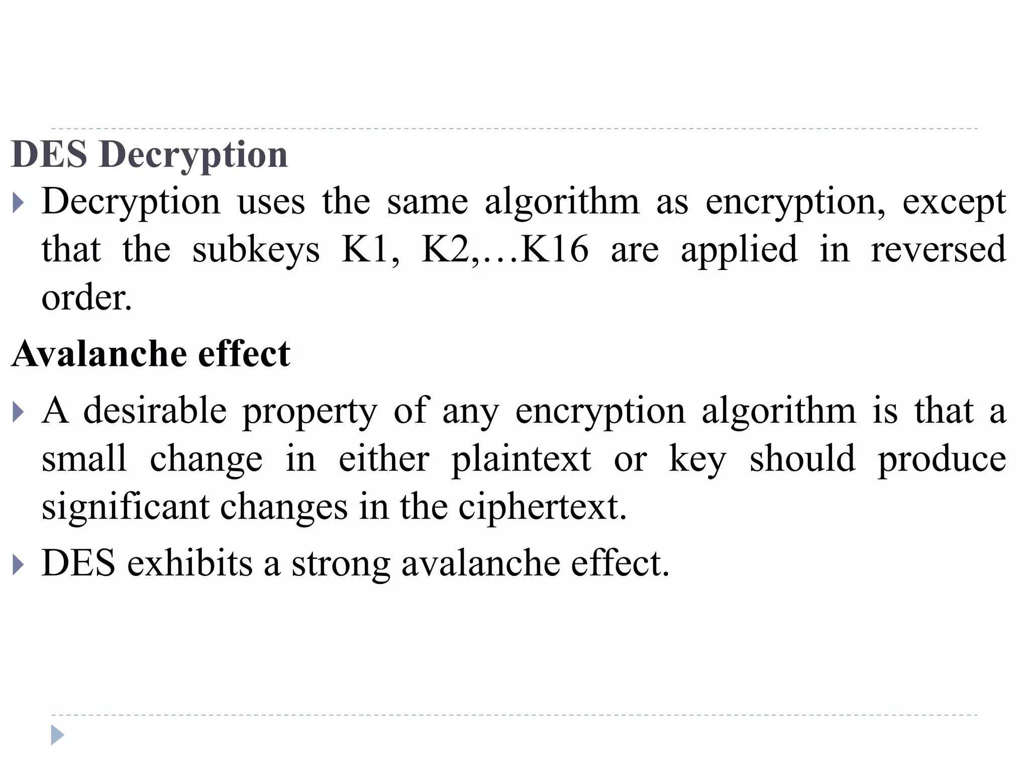 DES Decryption
 Decryption uses the same algorithm as encryption, except
that the subkeys K1, K2,…K16 are applied in reversed
order.
Avalanche effect
 A desirable property of any encryption algorithm is that a
small change in either plaintext or key should produce
significant changes in the ciphertext.
 DES exhibits a strong avalanche effect.
 