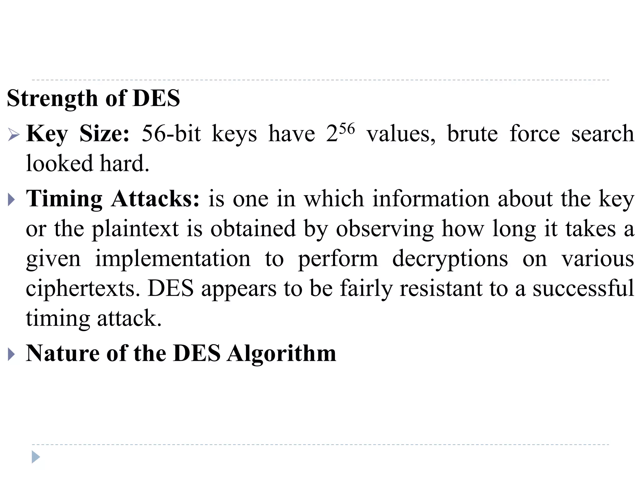 Strength of DES
 Key Size: 56-bit keys have 256 values, brute force search
looked hard.
 Timing Attacks: is one in which information about the key
or the plaintext is obtained by observing how long it takes a
given implementation to perform decryptions on various
ciphertexts. DES appears to be fairly resistant to a successful
timing attack.
 Nature of the DES Algorithm
 