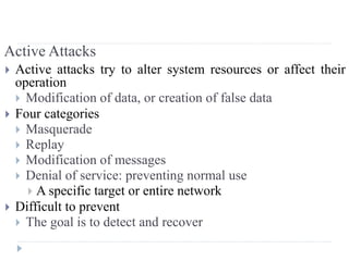 Active Attacks
 Active attacks try to alter system resources or affect their
operation
 Modification of data, or creation of false data
 Four categories
 Masquerade
 Replay
 Modification of messages
 Denial of service: preventing normal use
 A specific target or entire network
 Difficult to prevent
 The goal is to detect and recover
 