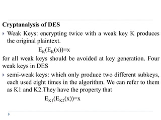 Cryptanalysis of DES
 Weak Keys: encrypting twice with a weak key K produces
the original plaintext.
EK(EK(x))=x
for all weak keys should be avoided at key generation. Four
weak keys in DES
 semi-weak keys: which only produce two different subkeys,
each used eight times in the algorithm. We can refer to them
as K1 and K2.They have the property that
EK1(EK2(x))=x
 
