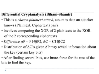 Differential Cryptanalysis (Biham-Shamir)
• This is a chosen plaintext attack, assumes than an attacker
knows (Plaintext, Ciphertext) pairs
• involves comparing the XOR of 2 plaintexts to the XOR
of the 2 corresponding ciphertexts
• Difference ΔP = P1⊕P2, ΔC = C1⊕C2
• Distribution of ΔC’s given ΔP may reveal information about
the key (certain key bits)
• After finding several bits, use brute-force for the rest of the
bits to find the key.
 