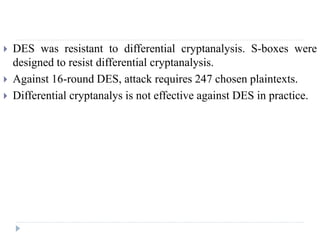  DES was resistant to differential cryptanalysis. S-boxes were
designed to resist differential cryptanalysis.
 Against 16-round DES, attack requires 247 chosen plaintexts.
 Differential cryptanalys is not effective against DES in practice.
 