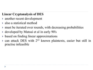 Linear Cryptanalysis of DES
 another recent development
 also a statistical method
 must be iterated over rounds, with decreasing probabilities
 developed by Matsui et al in early 90's
 based on finding linear approximations
 can attack DES with 243 known plaintexts, easier but still in
practise infeasible
 