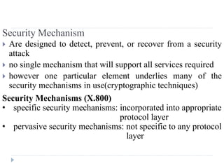 Security Mechanism
 Are designed to detect, prevent, or recover from a security
attack
 no single mechanism that will support all services required
 however one particular element underlies many of the
security mechanisms in use(cryptographic techniques)
Security Mechanisms (X.800)
• specific security mechanisms: incorporated into appropriate
protocol layer
• pervasive security mechanisms: not specific to any protocol
layer
 