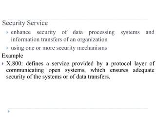Security Service
 enhance security of data processing systems and
information transfers of an organization
 using one or more security mechanisms
Example
 X.800: defines a service provided by a protocol layer of
communicating open systems, which ensures adequate
security of the systems or of data transfers.
 