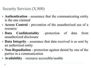 Security Services (X.800)
 Authentication - assurance that the communicating entity
is the one claimed
 Access Control - prevention of the unauthorized use of a
resource
 Data Confidentiality –protection of data from
unauthorized disclosure
 Data Integrity - assurance that data received is as sent by
an authorized entity
 Non-Repudiation - protection against denial by one of the
parties in a communication
 Availability – resource accessible/usable
 