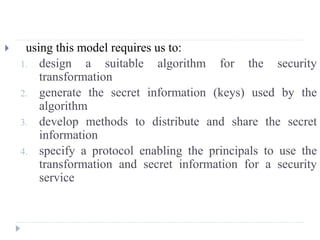  using this model requires us to:
1. design a suitable algorithm for the security
transformation
2. generate the secret information (keys) used by the
algorithm
3. develop methods to distribute and share the secret
information
4. specify a protocol enabling the principals to use the
transformation and secret information for a security
service
 