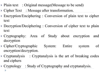  Plain text : Original message(Message to be send)
 Cipher Text : Message after transformation.
 Encryption/Enciphering : Conversion of plain text to cipher
text
 Decryption/Deciphering : Conversion of cipher text to plain
text
 Cryptography: Area of Study about encryption and
decryption
 Cipher/Cryptographic System: Entire system of
encryption/decryption.
 Cryptanalysis : Cryptanalysis is the art of breaking codes
and ciphers
 Cryptology : Study of Cryptography and cryptanalysis.
 