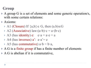 Group
 A group G is a set of elements and some generic operation/s,
with some certain relations:
 Axioms:
 A1 (Closure) If {a,b} G, then (a.b)G
 A2 (Associative) law:(a·b)·c = a·(b·c)
 A3 (has identity) e: e·a = a·e = a
 A4 (has inverses) a’: a·a’= e
 A5 (has commutative) a·b = b·a,
 A G is a finite group if has a finite number of elements
 A G is abelian if it is commutative,
 