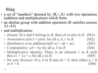 Ring
 a set of “numbers” denoted by {R,+,X} with two operations
(addition and multiplication) which form:
 an abelian group with addition operation (R satisfies axioms
A1-A5)
 and multiplication:
 closure :If a and b belong to R, then ab is also in R. (M1)
 Associative:a(bc) = (ab)c for all a, b, c in R. (M2)
 distributive over addition:(a(b+c) = ab + ac) (M3)
 Commutative: ab = ba for all a, b in R. (M4)
 Multiplicative identity: There is an element 1 in R such
that a1 = 1a = a for all a in R. (M5)
 No zero divisors: If a, b in R and ab = 0, then either a = 0
or b = 0 (M6)
 