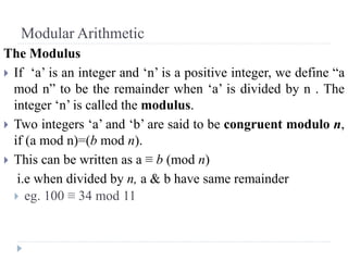 Modular Arithmetic
The Modulus
 If ‘a’ is an integer and ‘n’ is a positive integer, we define “a
mod n” to be the remainder when ‘a’ is divided by n . The
integer ‘n’ is called the modulus.
 Two integers ‘a’ and ‘b’ are said to be congruent modulo n,
if (a mod n)=(b mod n).
 This can be written as a ≡ b (mod n)
i.e when divided by n, a & b have same remainder
 eg. 100 ≡ 34 mod 11
 