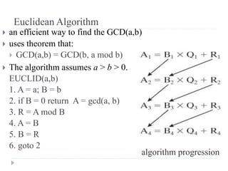 Euclidean Algorithm
 an efficient way to find the GCD(a,b)
 uses theorem that:
 GCD(a,b) = GCD(b, a mod b)
 The algorithm assumes a > b > 0.
EUCLID(a,b)
1. A = a; B = b
2. if B = 0 return A = gcd(a, b)
3. R = A mod B
4. A = B
5. B = R
6. goto 2
algorithm progression
 