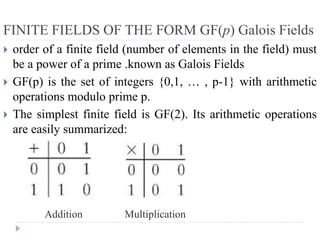 FINITE FIELDS OF THE FORM GF(p) Galois Fields
 order of a finite field (number of elements in the field) must
be a power of a prime .known as Galois Fields
 GF(p) is the set of integers {0,1, … , p-1} with arithmetic
operations modulo prime p.
 The simplest finite field is GF(2). Its arithmetic operations
are easily summarized:
Addition Multiplication
 