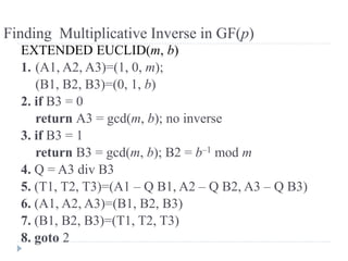 Finding Multiplicative Inverse in GF(p)
EXTENDED EUCLID(m, b)
1. (A1, A2, A3)=(1, 0, m);
(B1, B2, B3)=(0, 1, b)
2. if B3 = 0
return A3 = gcd(m, b); no inverse
3. if B3 = 1
return B3 = gcd(m, b); B2 = b–1 mod m
4. Q = A3 div B3
5. (T1, T2, T3)=(A1 – Q B1, A2 – Q B2, A3 – Q B3)
6. (A1, A2, A3)=(B1, B2, B3)
7. (B1, B2, B3)=(T1, T2, T3)
8. goto 2
 