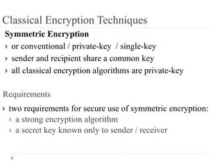 Symmetric Encryption
 or conventional / private-key / single-key
 sender and recipient share a common key
 all classical encryption algorithms are private-key
Requirements
 two requirements for secure use of symmetric encryption:
 a strong encryption algorithm
 a secret key known only to sender / receiver
Classical Encryption Techniques
 