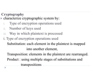 Cryptography
 characterize cryptographic system by:
i. Type of encryption operations used
ii. Number of keys used
iii. Way in which plaintext is processed
i. Type of encryption operations used
Substitution: each element in the plaintext is mapped
into another element,
Transposition: elements in the plaintext are rearranged.
Product : using multiple stages of substitutions and
transpositions
 