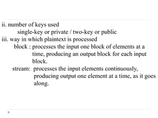 ii. number of keys used
single-key or private / two-key or public
iii. way in which plaintext is processed
block : processes the input one block of elements at a
time, producing an output block for each input
block.
stream: processes the input elements continuously,
producing output one element at a time, as it goes
along.
 