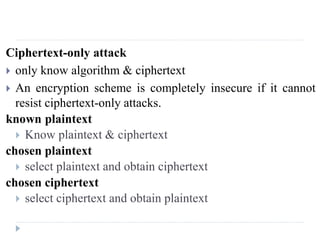 Ciphertext-only attack
 only know algorithm & ciphertext
 An encryption scheme is completely insecure if it cannot
resist ciphertext-only attacks.
known plaintext
 Know plaintext & ciphertext
chosen plaintext
 select plaintext and obtain ciphertext
chosen ciphertext
 select ciphertext and obtain plaintext
 