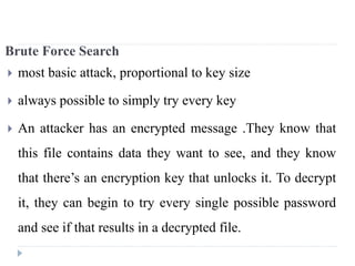 Brute Force Search
 most basic attack, proportional to key size
 always possible to simply try every key
 An attacker has an encrypted message .They know that
this file contains data they want to see, and they know
that there’s an encryption key that unlocks it. To decrypt
it, they can begin to try every single possible password
and see if that results in a decrypted file.
 