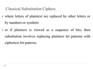 Classical Substitution Ciphers
 where letters of plaintext are replaced by other letters or
by numbers or symbols
 or if plaintext is viewed as a sequence of bits, then
substitution involves replacing plaintext bit patterns with
ciphertext bit patterns
 