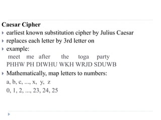 Caesar Cipher
 earliest known substitution cipher by Julius Caesar
 replaces each letter by 3rd letter on
 example:
meet me after the toga party
PHHW PH DIWHU WKH WRJD SDUWB
 Mathematically, map letters to numbers:
a, b, c, ..., x, y, z
0, 1, 2, ..., 23, 24, 25
 