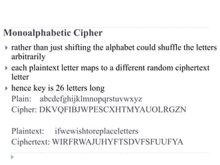 Monoalphabetic Cipher
 rather than just shifting the alphabet could shuffle the letters
arbitrarily
 each plaintext letter maps to a different random ciphertext
letter
 hence key is 26 letters long
Plain: abcdefghijklmnopqrstuvwxyz
Cipher: DKVQFIBJWPESCXHTMYAUOLRGZN
Plaintext: ifwewishtoreplaceletters
Ciphertext: WIRFRWAJUHYFTSDVFSFUUFYA
 