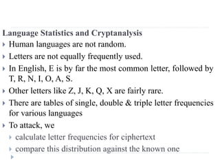 Language Statistics and Cryptanalysis
 Human languages are not random.
 Letters are not equally frequently used.
 In English, E is by far the most common letter, followed by
T, R, N, I, O, A, S.
 Other letters like Z, J, K, Q, X are fairly rare.
 There are tables of single, double & triple letter frequencies
for various languages
 To attack, we
 calculate letter frequencies for ciphertext
 compare this distribution against the known one
 