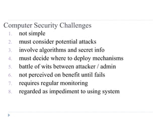 Computer Security Challenges
1. not simple
2. must consider potential attacks
3. involve algorithms and secret info
4. must decide where to deploy mechanisms
5. battle of wits between attacker / admin
6. not perceived on benefit until fails
7. requires regular monitoring
8. regarded as impediment to using system
 