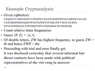 Example Cryptanalysis
 Given ciphertext:
UZQSOVUOHXMOPVGPOZPEVSGZWSZOPFPESXUDBMETSXAIZ
VUEPHZHMDZSHZOWSFPAPPDTSVPQUZWYMXUZUHSX
EPYEPOPDZSZUFPOMBZWPFUPZHMDJUDTMOHMQ
 Count relative letter frequencies
 Guess {P, Z} = {e, t}
 Of double letters, ZW has highest frequency, so guess ZW =
th and hence ZWP = the
 Proceeding with trial and error finally get:
it was disclosed yesterday that several informal but
direct contacts have been made with political
representatives of the viet cong in moscow
 