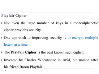 Playfair Cipher
 Not even the large number of keys in a monoalphabetic
cipher provides security.
 One approach to improving security is to encrypt multiple
letters at a time.
 The Playfair Cipher is the best known such cipher.
 Invented by Charles Wheatstone in 1854, but named after
his friend Baron Playfair.
 