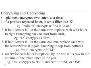 Encrypting and Decrypting
 plaintext encrypted two letters at a time:
1. if a pair is a repeated letter, insert a filler like 'X',
eg. "balloon" encrypts as "ba lx lo on"
2. if both letters fall in the same row, replace each with letter
to right (wrapping back to start from end),
eg. “ar" encrypts as "RM"
3. if both letters fall in the same column, replace each with
the letter below it (again wrapping to top from bottom),
eg. “mu" encrypts to "CM"
4. otherwise each letter is replaced by the one in its row in the
column of the other letter of the pair,
eg. “hs” encrypts to "BP", and “ea" to "IM" or "JM"
 