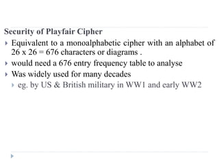 Security of Playfair Cipher
 Equivalent to a monoalphabetic cipher with an alphabet of
26 x 26 = 676 characters or diagrams .
 would need a 676 entry frequency table to analyse
 Was widely used for many decades
 eg. by US & British military in WW1 and early WW2
 