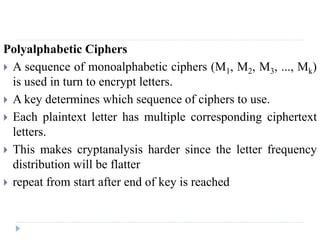 Polyalphabetic Ciphers
 A sequence of monoalphabetic ciphers (M1, M2, M3, ..., Mk)
is used in turn to encrypt letters.
 A key determines which sequence of ciphers to use.
 Each plaintext letter has multiple corresponding ciphertext
letters.
 This makes cryptanalysis harder since the letter frequency
distribution will be flatter
 repeat from start after end of key is reached
 