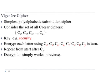 Vigenère Cipher
 Simplest polyalphabetic substitution cipher
 Consider the set of all Caesar ciphers:
{ Ca, Cb, Cc, ..., Cz }
 Key: e.g. security
 Encrypt each letter using Cs, Ce, Cc, Cu, Cr, Ci, Ct, Cy in turn.
 Repeat from start after Cy.
 Decryption simply works in reverse.
56
 