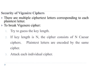 Security of Vigenère Ciphers
 There are multiple ciphertext letters corresponding to each
plaintext letter.
 To break Vigenere cipher:
1. Try to guess the key length.
2. If key length is N, the cipher consists of N Caesar
ciphers. Plaintext letters are encoded by the same
cipher.
3. Attack each individual cipher.
 