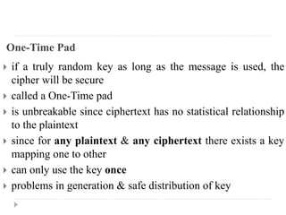 One-Time Pad
 if a truly random key as long as the message is used, the
cipher will be secure
 called a One-Time pad
 is unbreakable since ciphertext has no statistical relationship
to the plaintext
 since for any plaintext & any ciphertext there exists a key
mapping one to other
 can only use the key once
 problems in generation & safe distribution of key
 