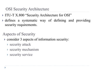 OSI Security Architecture
 ITU-T X.800 “Security Architecture for OSI”
 defines a systematic way of defining and providing
security requirements.
Aspects of Security
 consider 3 aspects of information security:
 security attack
 security mechanism
 security service
 