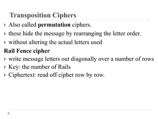 Transposition Ciphers
 Also called permutation ciphers.
 these hide the message by rearranging the letter order.
 without altering the actual letters used
Rail Fence cipher
 write message letters out diagonally over a number of rows
 Key: the number of Rails
 Ciphertext: read off cipher row by row.
 