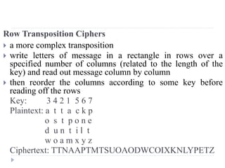 Row Transposition Ciphers
 a more complex transposition
 write letters of message in a rectangle in rows over a
specified number of columns (related to the length of the
key) and read out message column by column
 then reorder the columns according to some key before
reading off the rows
Key: 3 4 2 1 5 6 7
Plaintext: a t t a c k p
o s t p o n e
d u n t i l t
w o a m x y z
Ciphertext: TTNAAPTMTSUOAODWCOIXKNLYPETZ
 